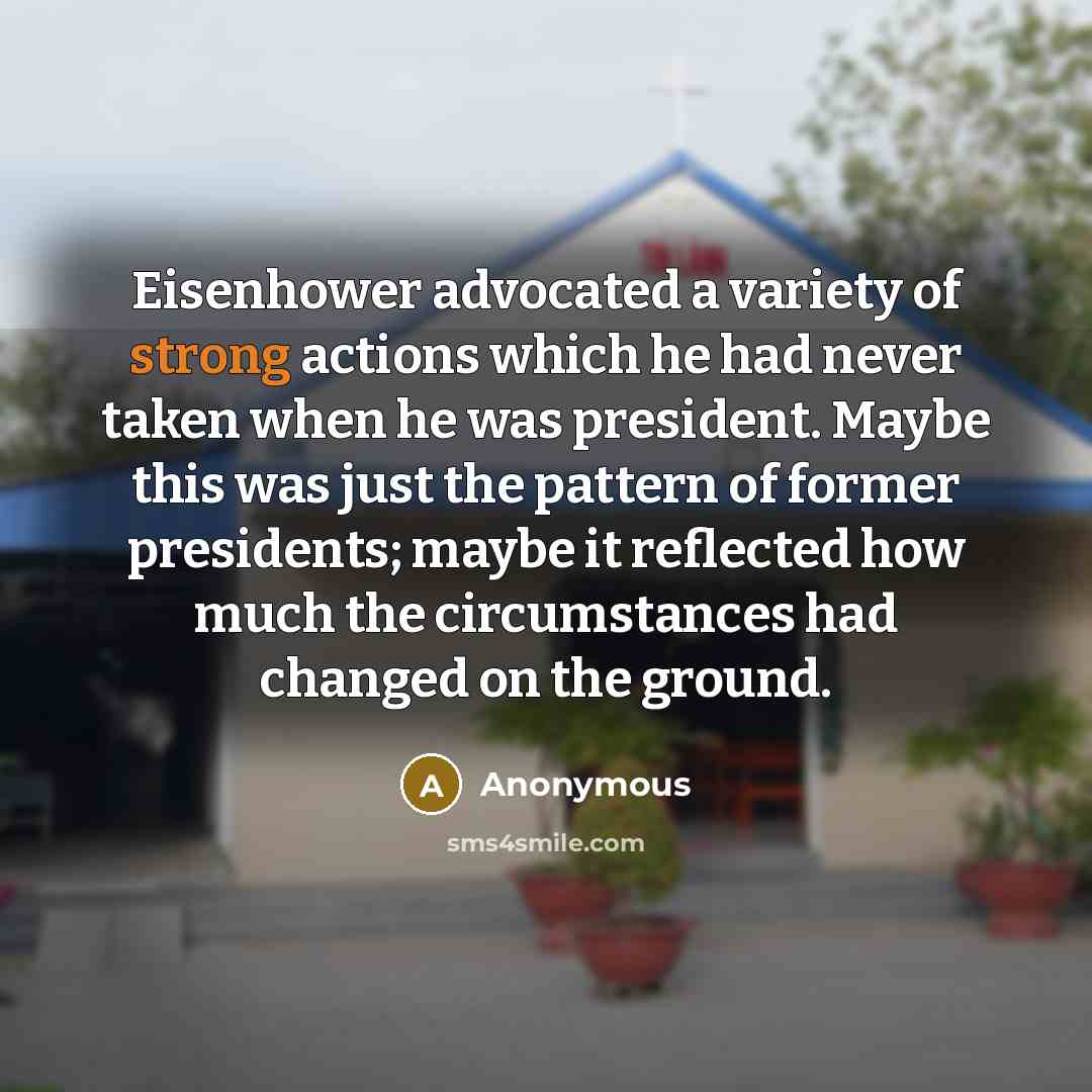 “Eisenhower advocated a variety of strong actions which he had never taken when he was president. Maybe this was just the pattern of former presidents; maybe it reflected how much the circumstances had changed on the ground.” quote by Anonymous