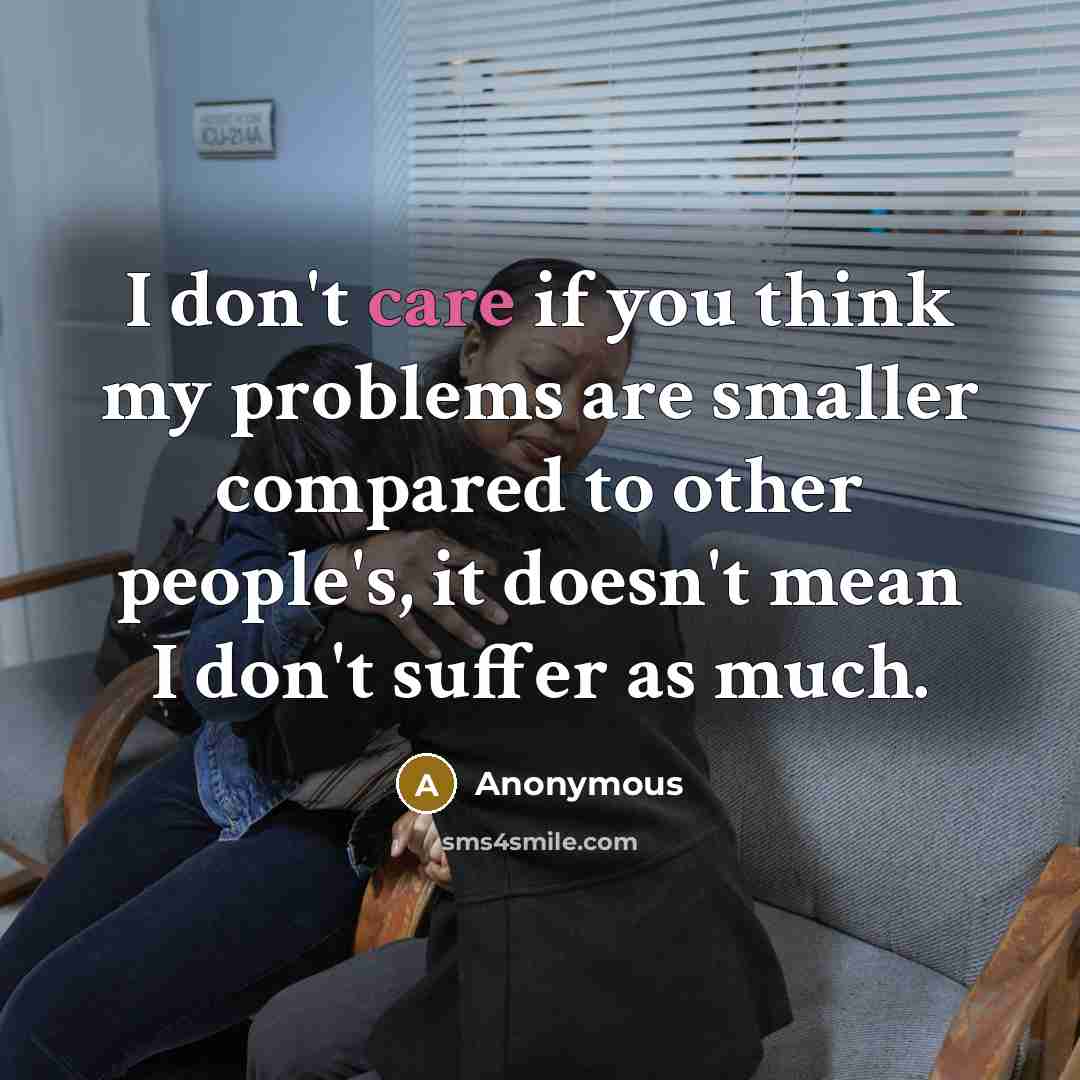 “I don't care if you think my problems are smaller compared to other people's, it doesn't mean I don't suffer as much.” quote by Anonymous
