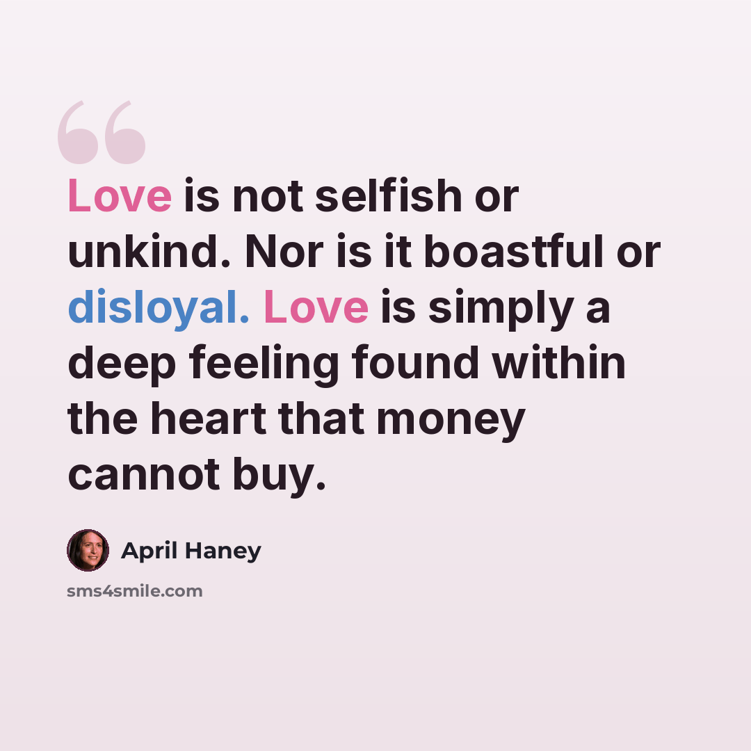“Love is not selfish or unkind. Nor is it boastful or disloyal. Love is simply a deep feeling found within the heart that money cannot buy.” quote by April Haney
