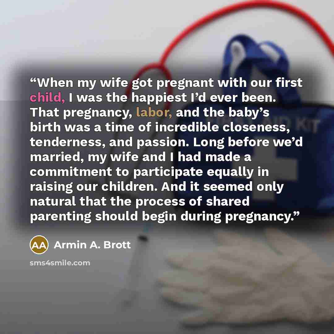 “When my wife got pregnant with our first child, I was the happiest I’d ever been. That pregnancy, labor, and the baby’s birth was a time of incredible closeness, tenderness, and passion. Long before we’d married, my wife and I had made a commitment to participate equally in raising our children…” quote by Armin A. Brott