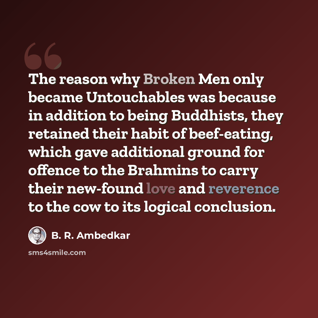 “The reason why Broken Men only became Untouchables was because in addition to being Buddhists, they retained their habit of beef-eating, which gave additional ground for offence to the Brahmins to carry their new-found love and reverence to the cow to its logical conclusion.” quote by B. R. Ambedkar