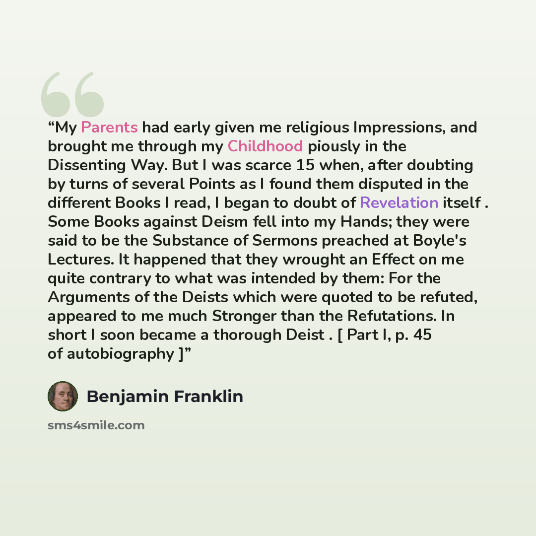 “My Parents had early given me religious Impressions, and brought me through my Childhood piously in the Dissenting Way. But I was scarce 15 when, after doubting by turns of several Points as I found them disputed in the different Books I read, I began to doubt of Revelation itself . Some Books…” quote by Benjamin Franklin