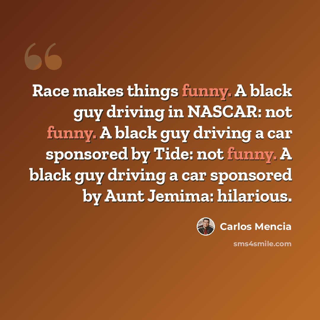 “Race makes things funny. A black guy driving in NASCAR: not funny. A black guy driving a car sponsored by Tide: not funny. A black guy driving a car sponsored by Aunt Jemima: hilarious.” quote by Carlos Mencia