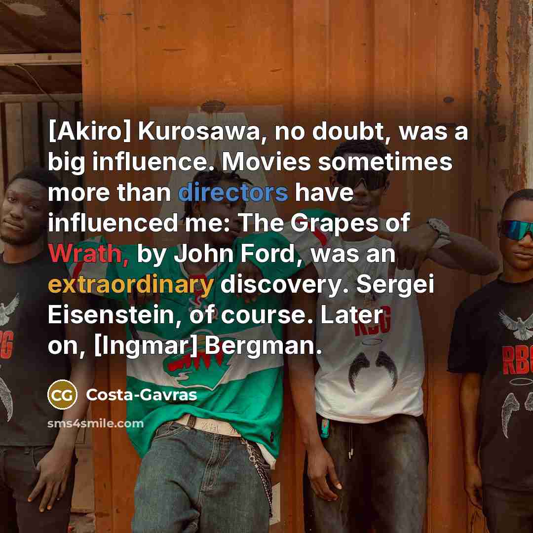 “[Akiro] Kurosawa, no doubt, was a big influence. Movies sometimes more than directors have influenced me: The Grapes of Wrath, by John Ford, was an extraordinary discovery. Sergei Eisenstein, of course. Later on, [Ingmar] Bergman.” quote by Costa-Gavras