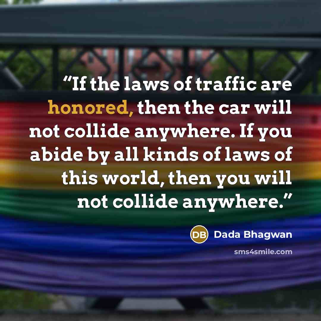 “If the laws of traffic are honored, then the car will not collide anywhere. If you abide by all kinds of laws of this world, then you will not collide anywhere.” quote by Dada Bhagwan