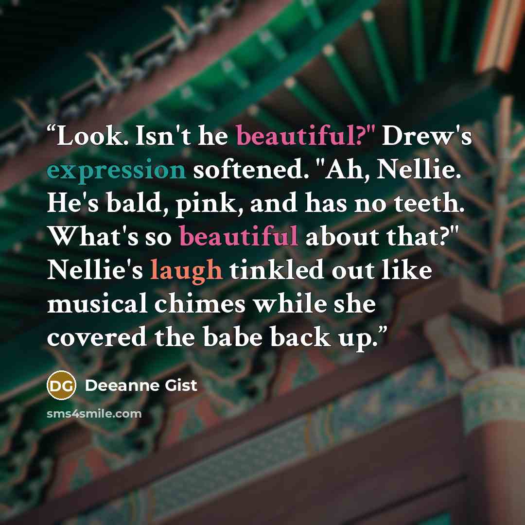 “Look. Isn't he beautiful?" Drew's expression softened. "Ah, Nellie. He's bald, pink, and has no teeth. What's so beautiful about that?" Nellie's laugh tinkled out like musical chimes while she covered the babe back up.” quote by Deeanne Gist