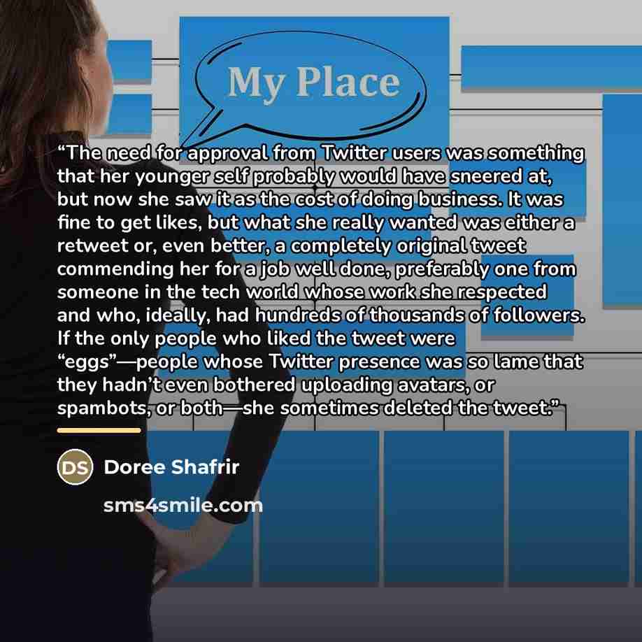 “The need for approval from Twitter users was something that her younger self probably would have sneered at, but now she saw it as the cost of doing business. It was fine to get likes, but what she really wanted was either a retweet or, even better, a completely original tweet commending her for a…” quote by Doree Shafrir