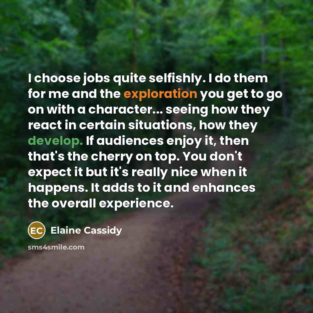 “I choose jobs quite selfishly. I do them for me and the exploration you get to go on with a character... seeing how they react in certain situations, how they develop. If audiences enjoy it, then that's the cherry on top. You don't expect it but it's really nice when it happens. It adds to it and…” quote by Elaine Cassidy