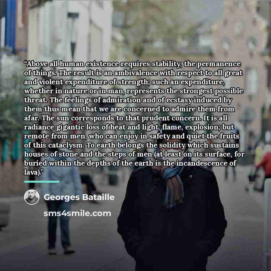 “Above all human existence requires stability, the permanence of things. The result is an ambivalence with respect to all great and violent expenditure of strength; such an expenditure, whether in nature or in man, represents the strongest possible threat. The feelings of admiration and of ecstasy…” quote by Georges Bataille