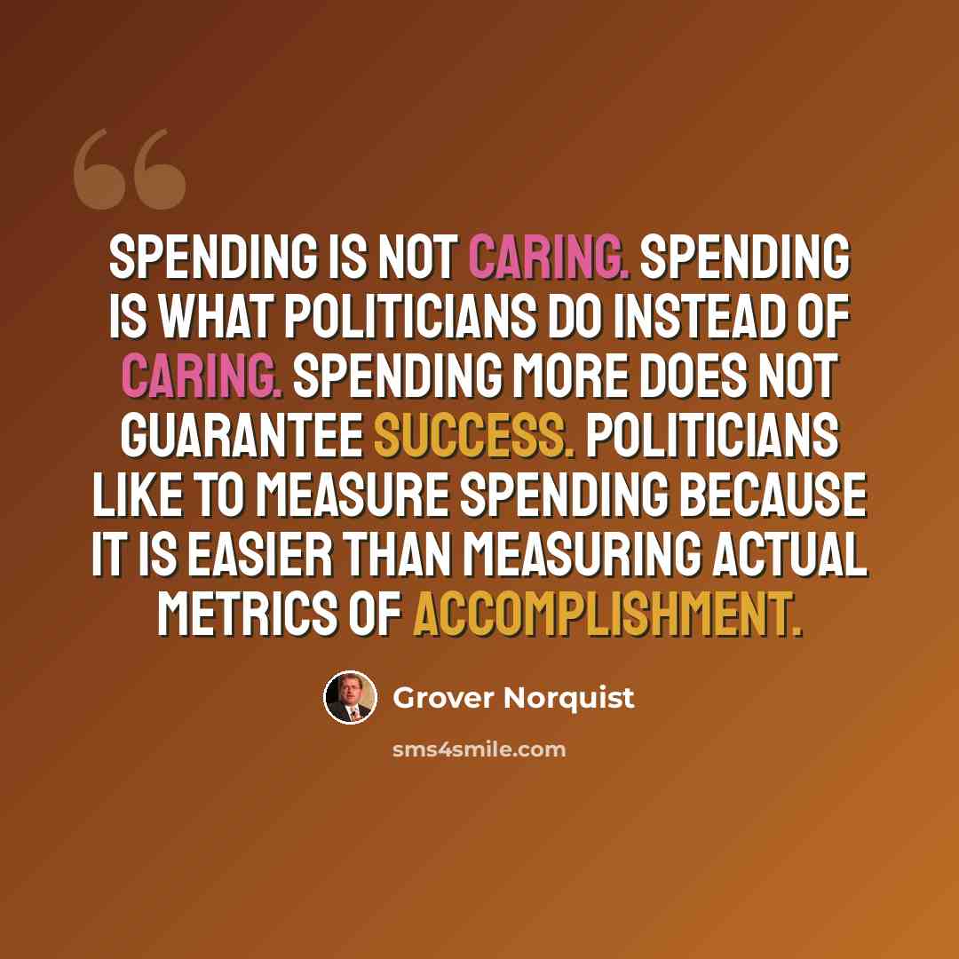 “Spending is not caring. Spending is what politicians do instead of caring. Spending more does not guarantee success. Politicians like to measure spending because it is easier than measuring actual metrics of accomplishment.” quote by Grover Norquist