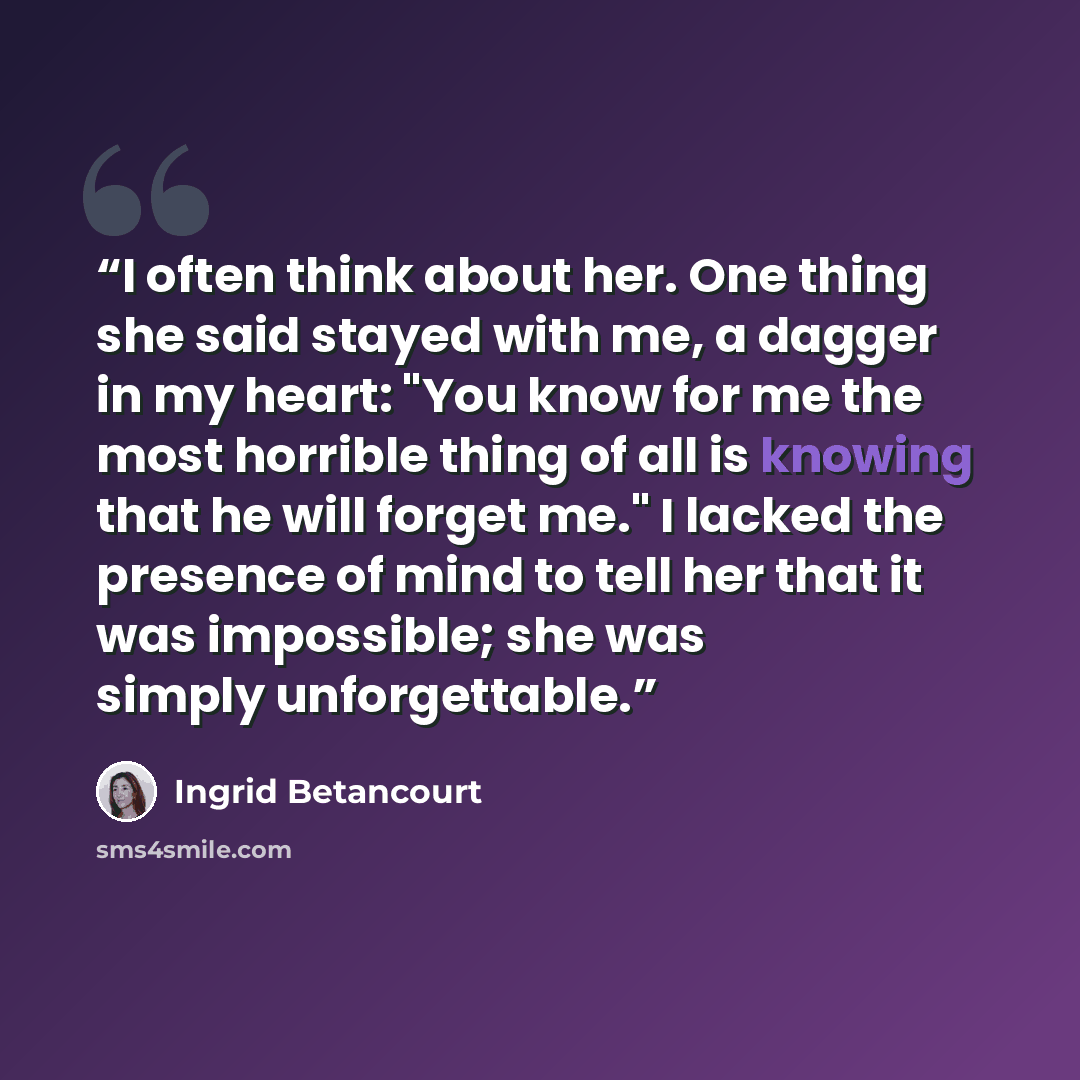 “I often think about her. One thing she said stayed with me, a dagger in my heart: "You know for me the most horrible thing of all is knowing that he will forget me." I lacked the presence of mind to tell her that it was impossible; she was simply unforgettable.” quote by Ingrid Betancourt