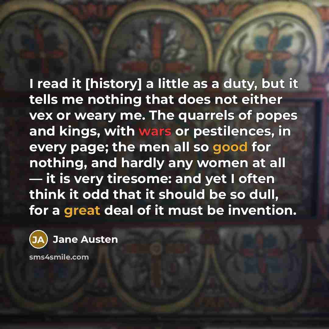 “I read it [history] a little as a duty, but it tells me nothing that does not either vex or weary me. The quarrels of popes and kings, with wars or pestilences, in every page; the men all so good for nothing, and hardly any women at all — it is very tiresome: and yet I often think it odd that it…” quote by Jane Austen