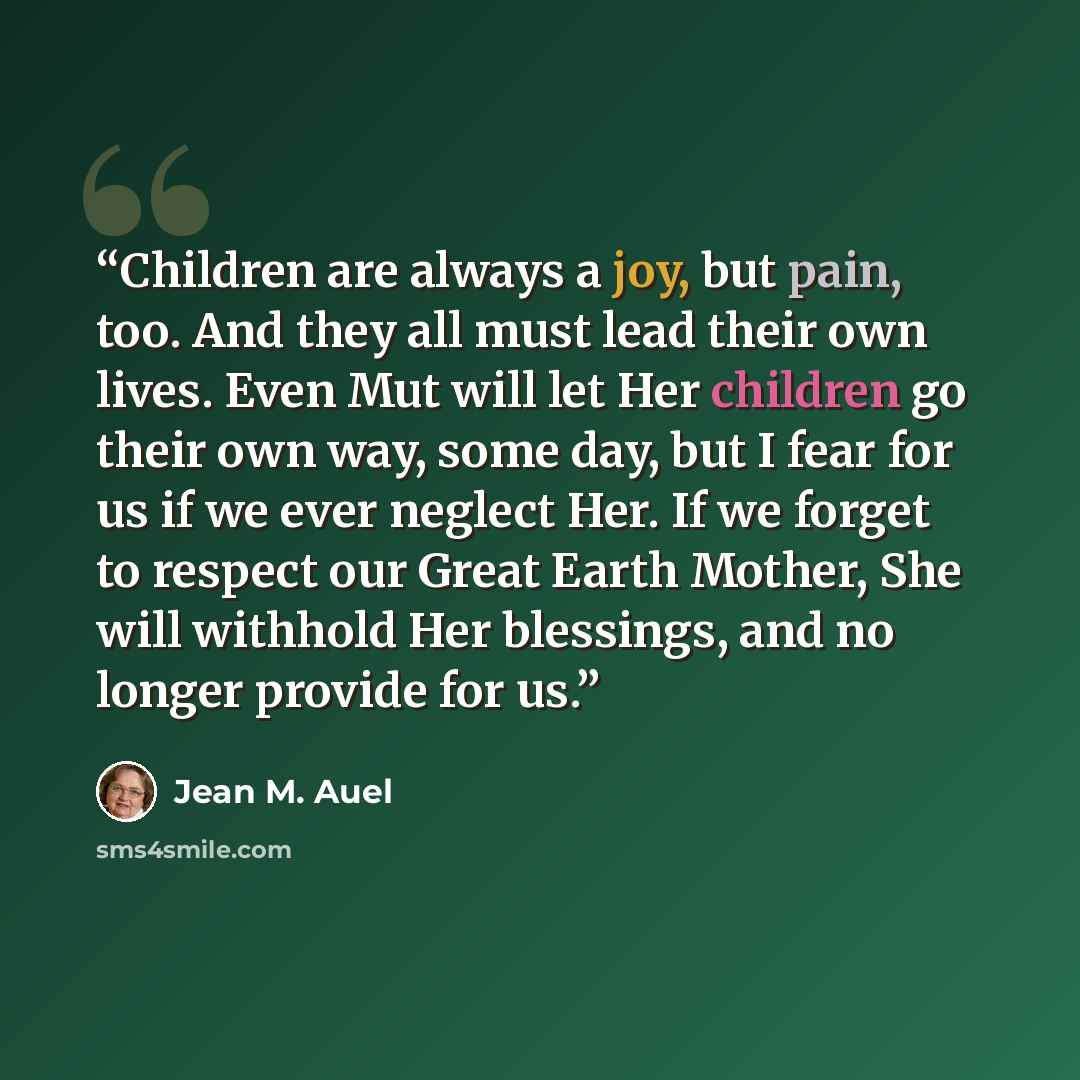 “Children are always a joy, but pain, too. And they all must lead their own lives. Even Mut will let Her children go their own way, some day, but I fear for us if we ever neglect Her. If we forget to respect our Great Earth Mother, She will withhold Her blessings, and no longer provide for us.” quote by Jean M. Auel