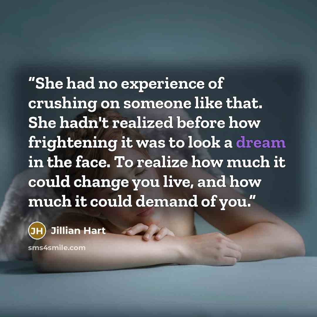 “She had no experience of crushing on someone like that. She hadn't realized before how frightening it was to look a dream in the face. To realize how much it could change you live, and how much it could demand of you.” quote by Jillian Hart