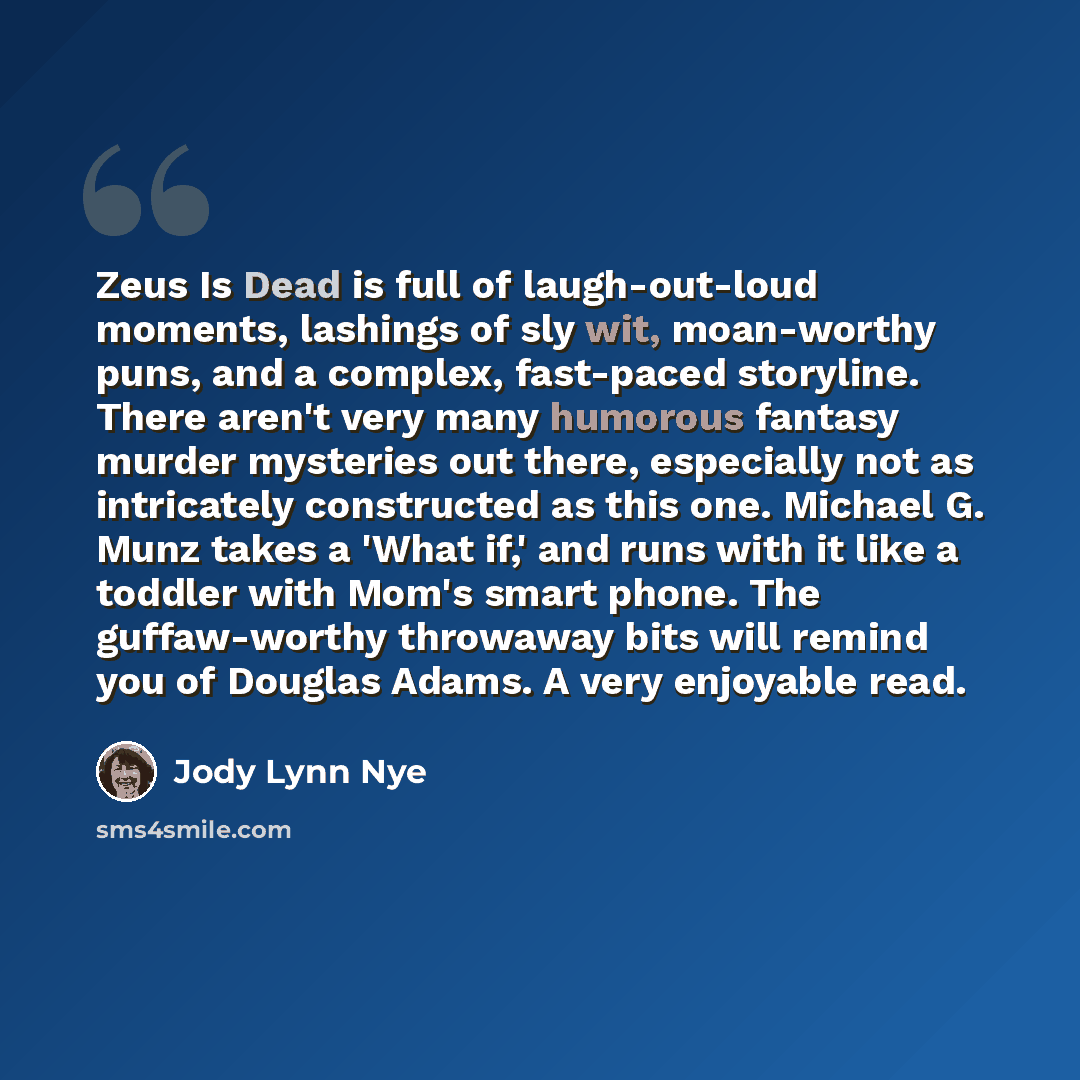 “Zeus Is Dead is full of laugh-out-loud moments, lashings of sly wit, moan-worthy puns, and a complex, fast-paced storyline. There aren't very many humorous fantasy murder mysteries out there, especially not as intricately constructed as this one. Michael G. Munz takes a 'What if,' and runs with it…” quote by Jody Lynn Nye