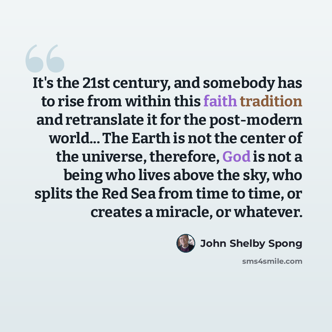 “It's the 21st century, and somebody has to rise from within this faith tradition and retranslate it for the post-modern world... The Earth is not the center of the universe, therefore, God is not a being who lives above the sky, who splits the Red Sea from time to time, or creates a miracle, or…” quote by John Shelby Spong
