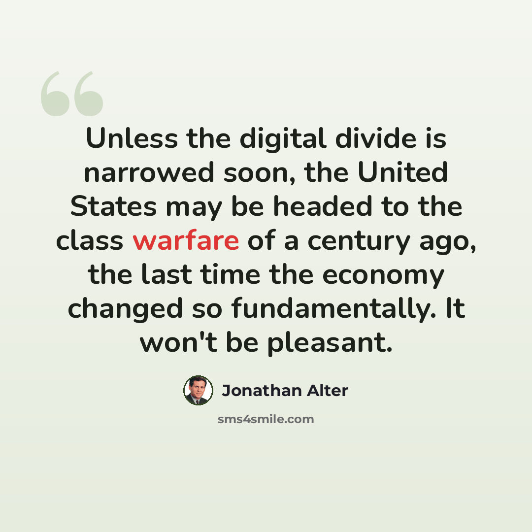“Unless the digital divide is narrowed soon, the United States may be headed to the class warfare of a century ago, the last time the economy changed so fundamentally. It won't be pleasant.” quote by Jonathan Alter