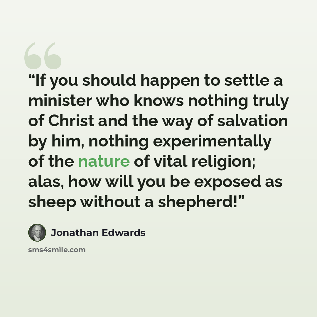 “If you should happen to settle a minister who knows nothing truly of Christ and the way of salvation by him, nothing experimentally of the nature of vital religion; alas, how will you be exposed as sheep without a shepherd!” quote by Jonathan Edwards