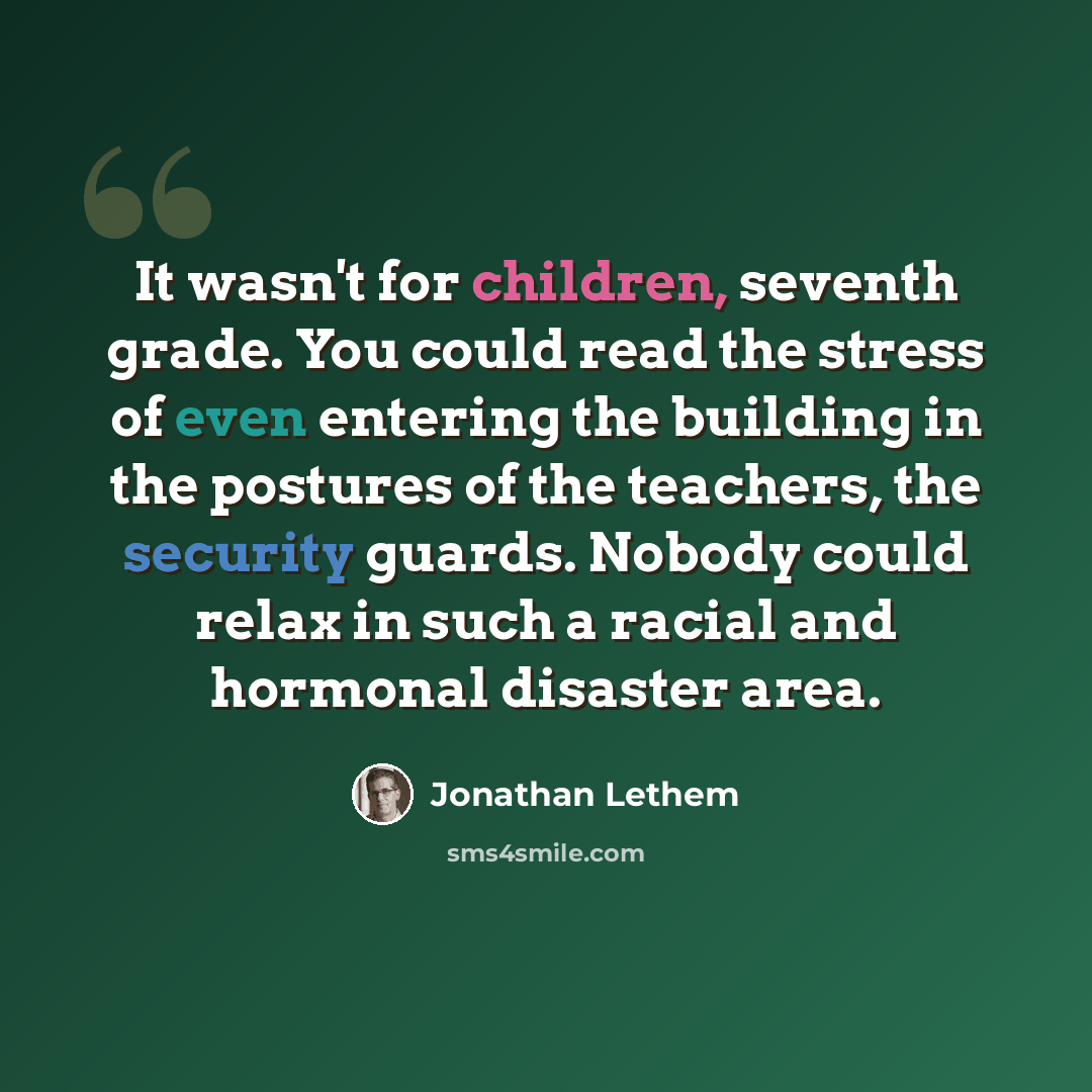 “It wasn't for children, seventh grade. You could read the stress of even entering the building in the postures of the teachers, the security guards. Nobody could relax in such a racial and hormonal disaster area.” quote by Jonathan Lethem