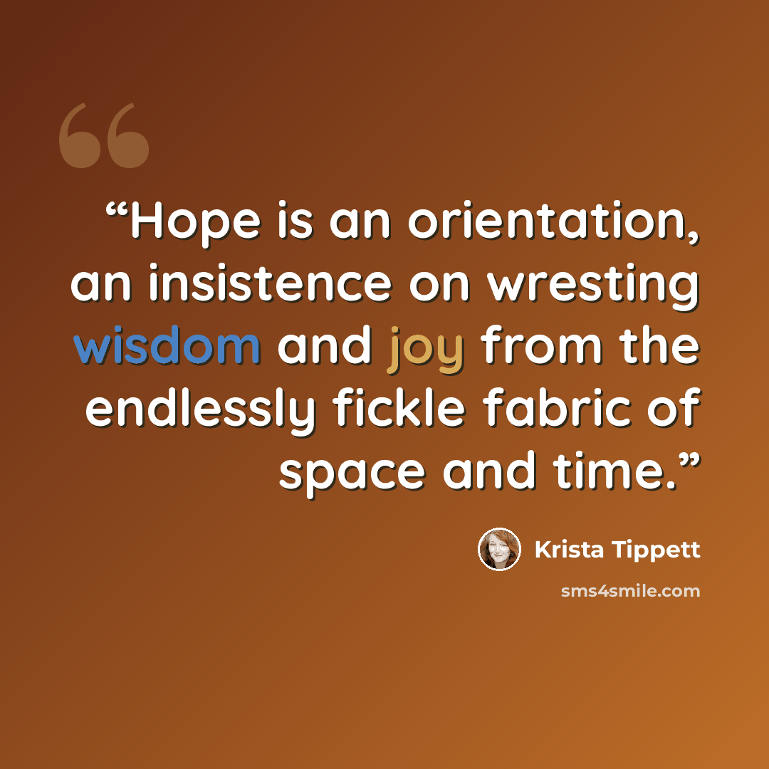“Hope is an orientation, an insistence on wresting wisdom and joy from the endlessly fickle fabric of space and time.” quote by Krista Tippett