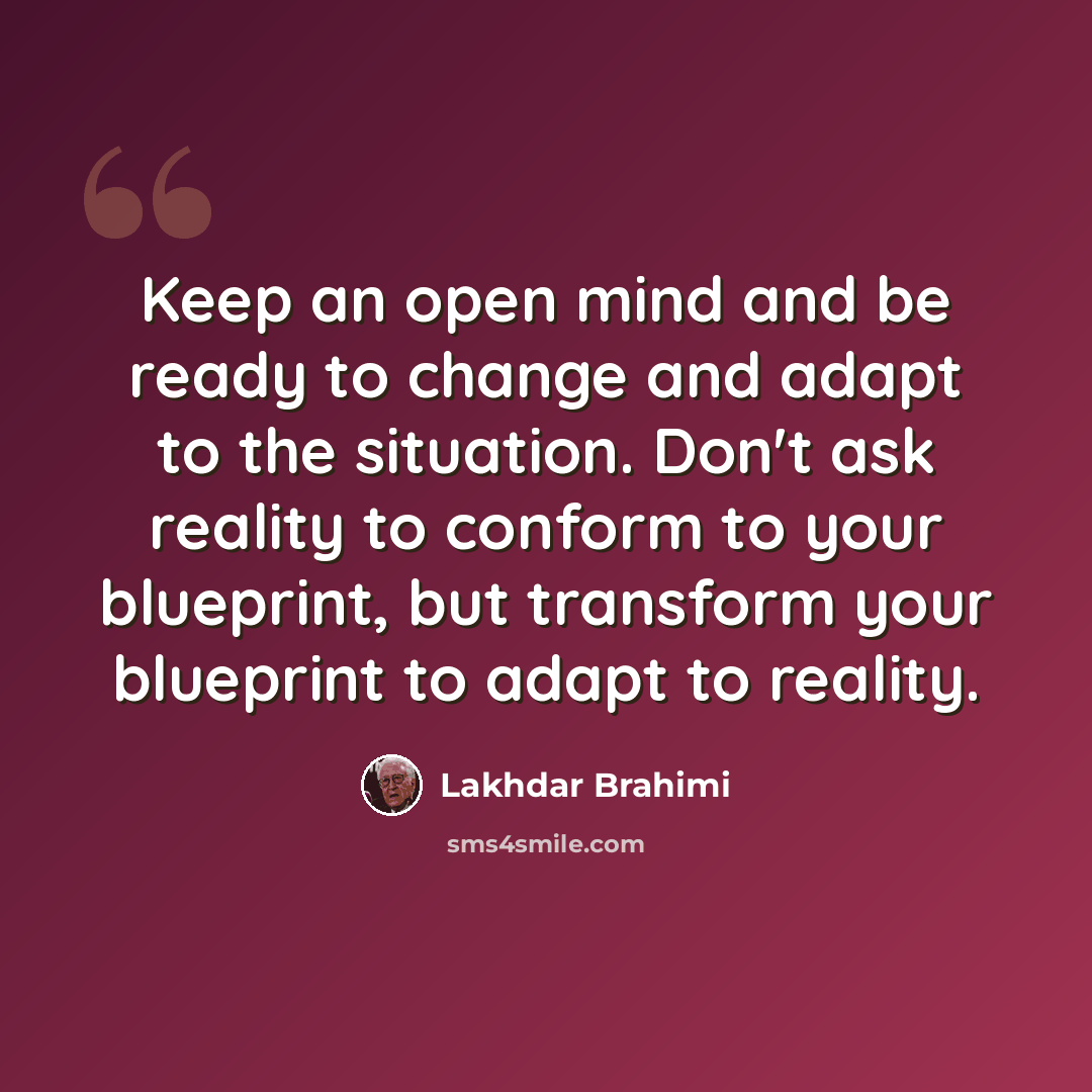 “Keep an open mind and be ready to change and adapt to the situation. Don't ask reality to conform to your blueprint, but transform your blueprint to adapt to reality.” quote by Lakhdar Brahimi
