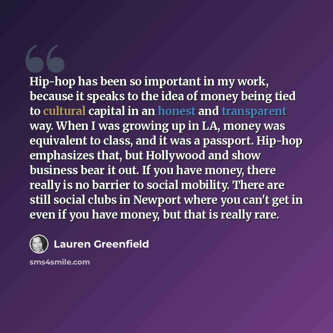“Hip-hop has been so important in my work, because it speaks to the idea of money being tied to cultural capital in an honest and transparent way. When I was growing up in LA, money was equivalent to class, and it was a passport. Hip-hop emphasizes that, but Hollywood and show business bear it out…” quote by Lauren Greenfield