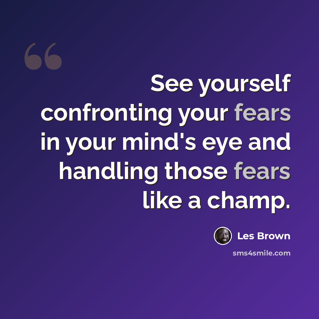 “See yourself confronting your fears in your mind's eye and handling those fears like a champ.” quote by Les Brown