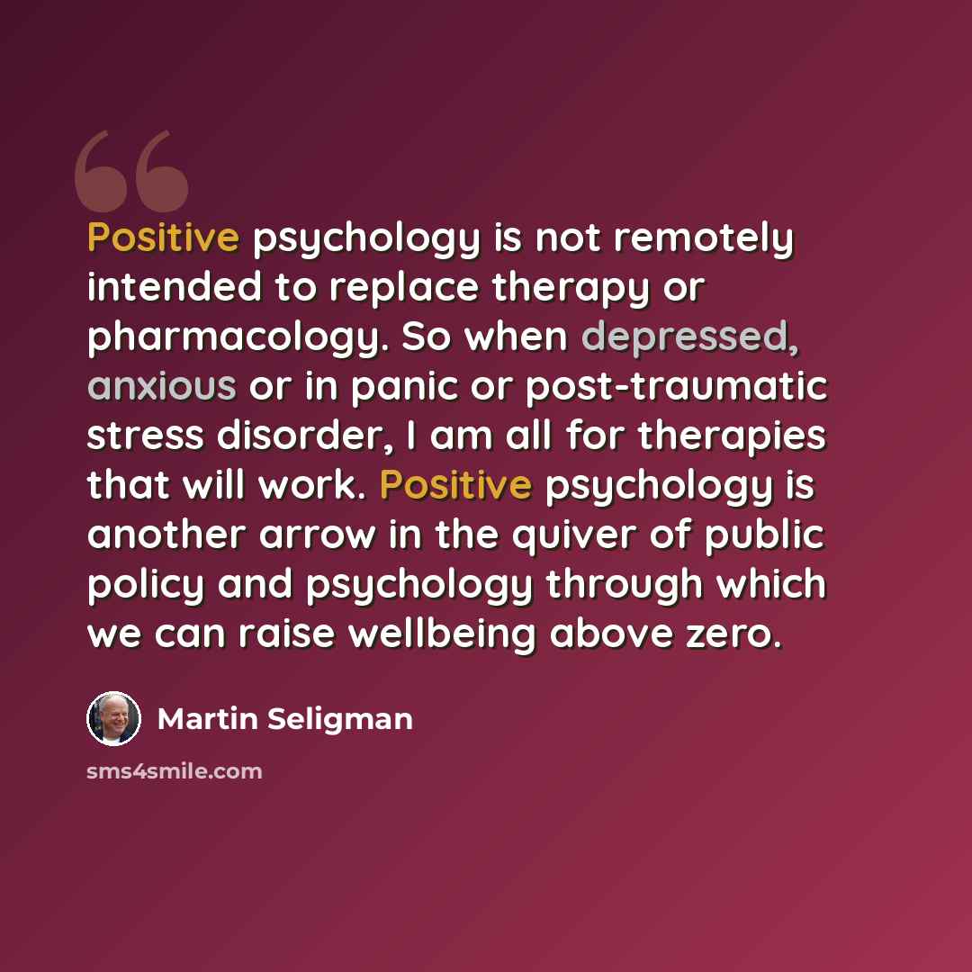 “Positive psychology is not remotely intended to replace therapy or pharmacology. So when depressed, anxious or in panic or post-traumatic stress disorder, I am all for therapies that will work. Positive psychology is another arrow in the quiver of public policy and psychology through which we can…” quote by Martin Seligman