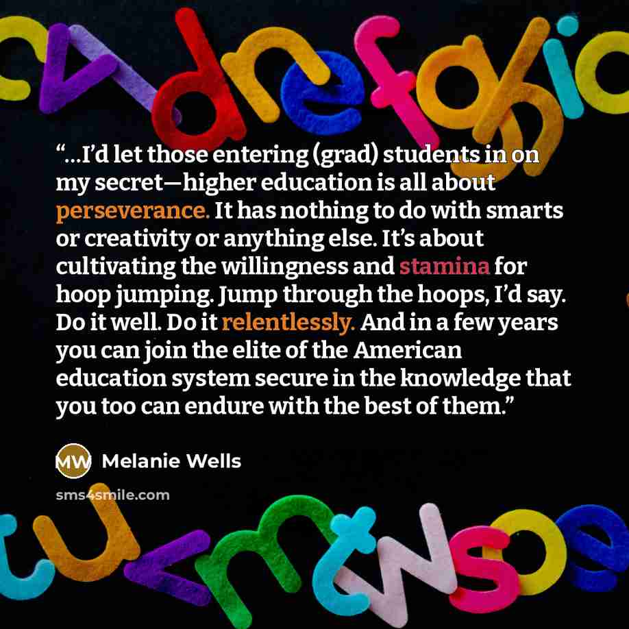 “…I’d let those entering (grad) students in on my secret—higher education is all about perseverance. It has nothing to do with smarts or creativity or anything else. It’s about cultivating the willingness and stamina for hoop jumping. Jump through the hoops, I’d say. Do it well. Do it relentlessly…” quote by Melanie Wells