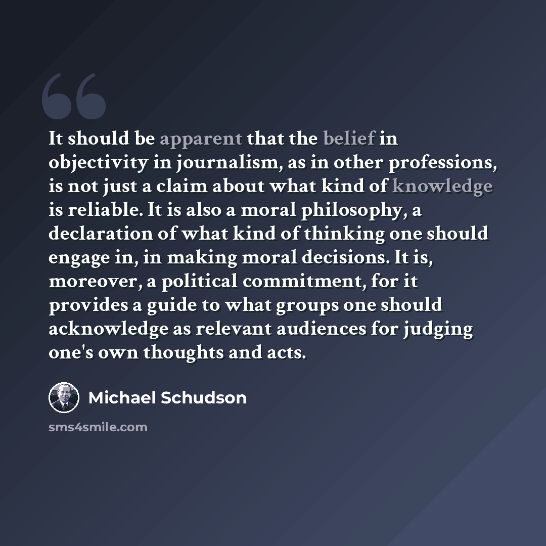“It should be apparent that the belief in objectivity in journalism, as in other professions, is not just a claim about what kind of knowledge is reliable. It is also a moral philosophy, a declaration of what kind of thinking one should engage in, in making moral decisions. It is, moreover, a…” quote by Michael Schudson