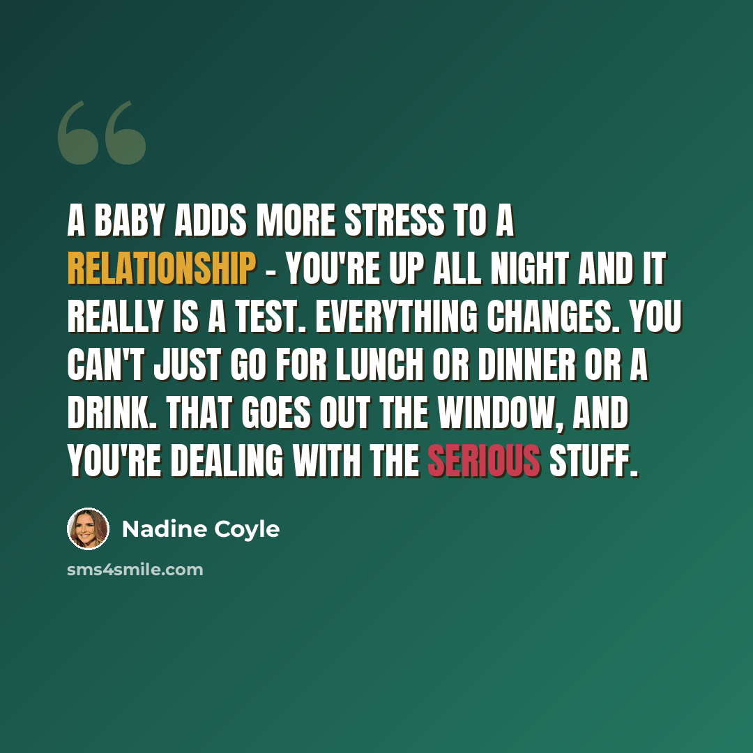 “A baby adds more stress to a relationship - you're up all night and it really is a test. Everything changes. You can't just go for lunch or dinner or a drink. That goes out the window, and you're dealing with the serious stuff.” quote by Nadine Coyle