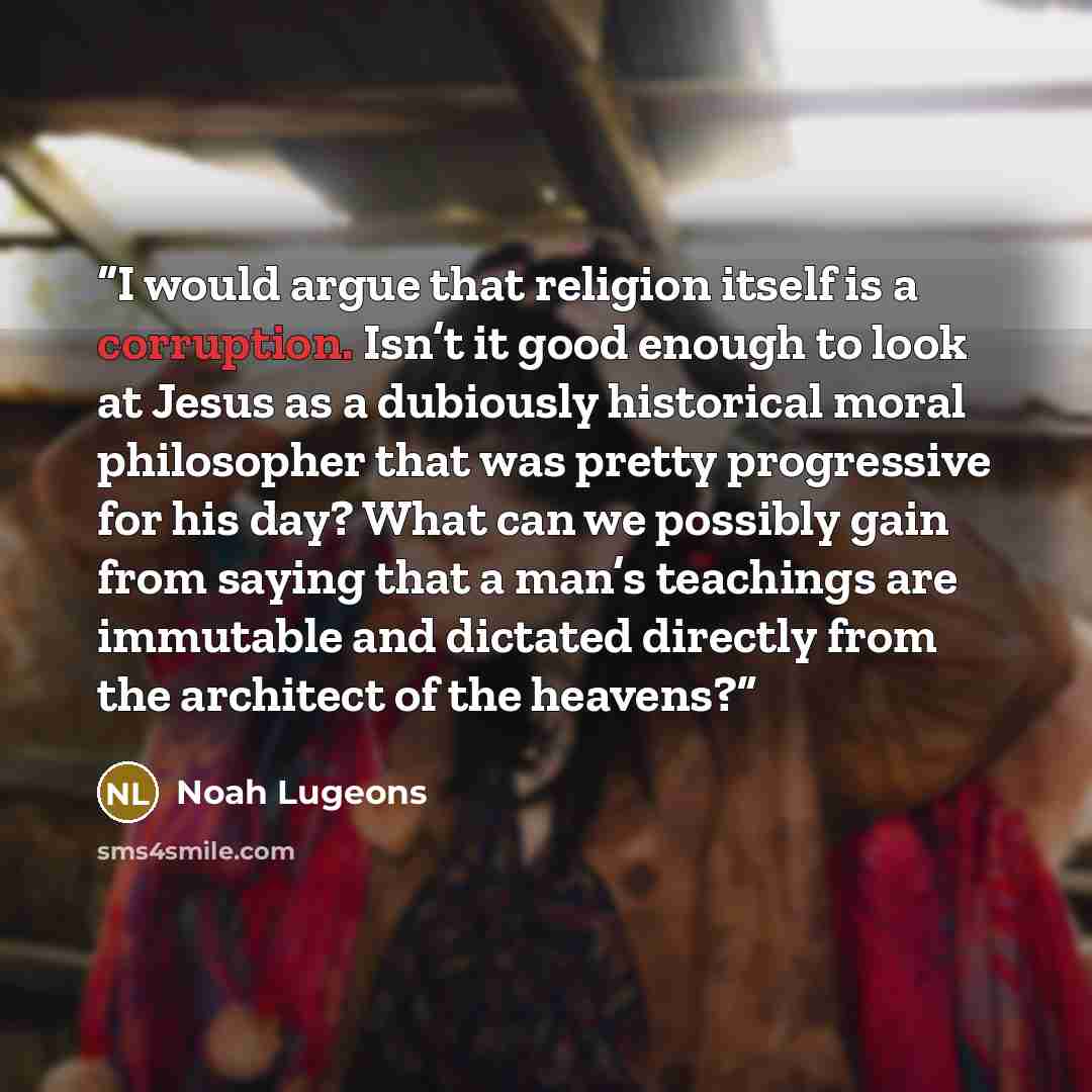 “I would argue that religion itself is a corruption. Isn’t it good enough to look at Jesus as a dubiously historical moral philosopher that was pretty progressive for his day? What can we possibly gain from saying that a man’s teachings are immutable and dictated directly from the architect of the…” quote by Noah Lugeons