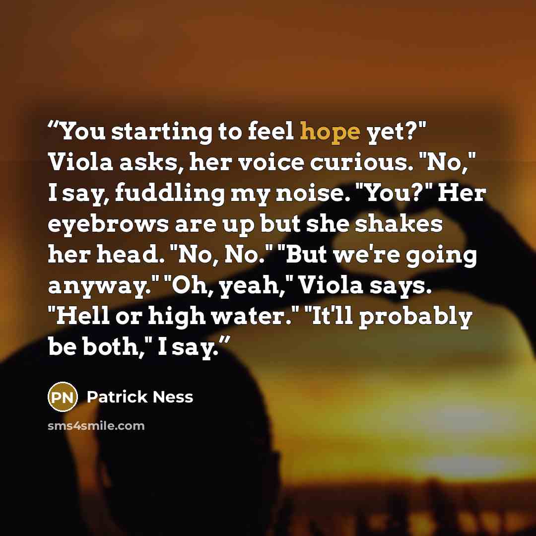 “You starting to feel hope yet?" Viola asks, her voice curious. "No," I say, fuddling my noise. "You?" Her eyebrows are up but she shakes her head. "No, No." "But we're going anyway." "Oh, yeah," Viola says. "Hell or high water." "It'll probably be both," I say.” quote by Patrick Ness