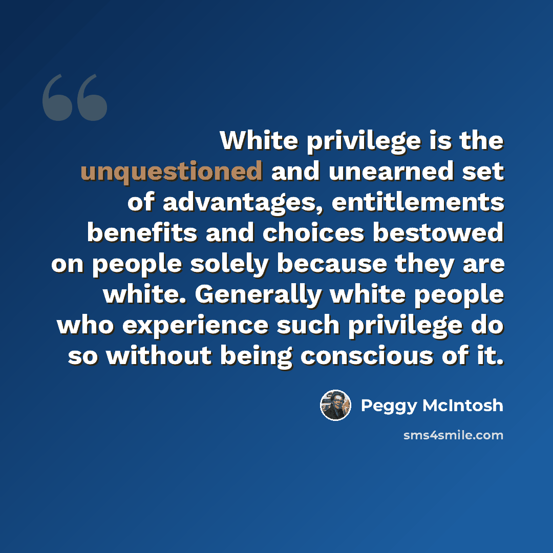 “White privilege is the unquestioned and unearned set of advantages, entitlements benefits and choices bestowed on people solely because they are white. Generally white people who experience such privilege do so without being conscious of it.” quote by Peggy McIntosh