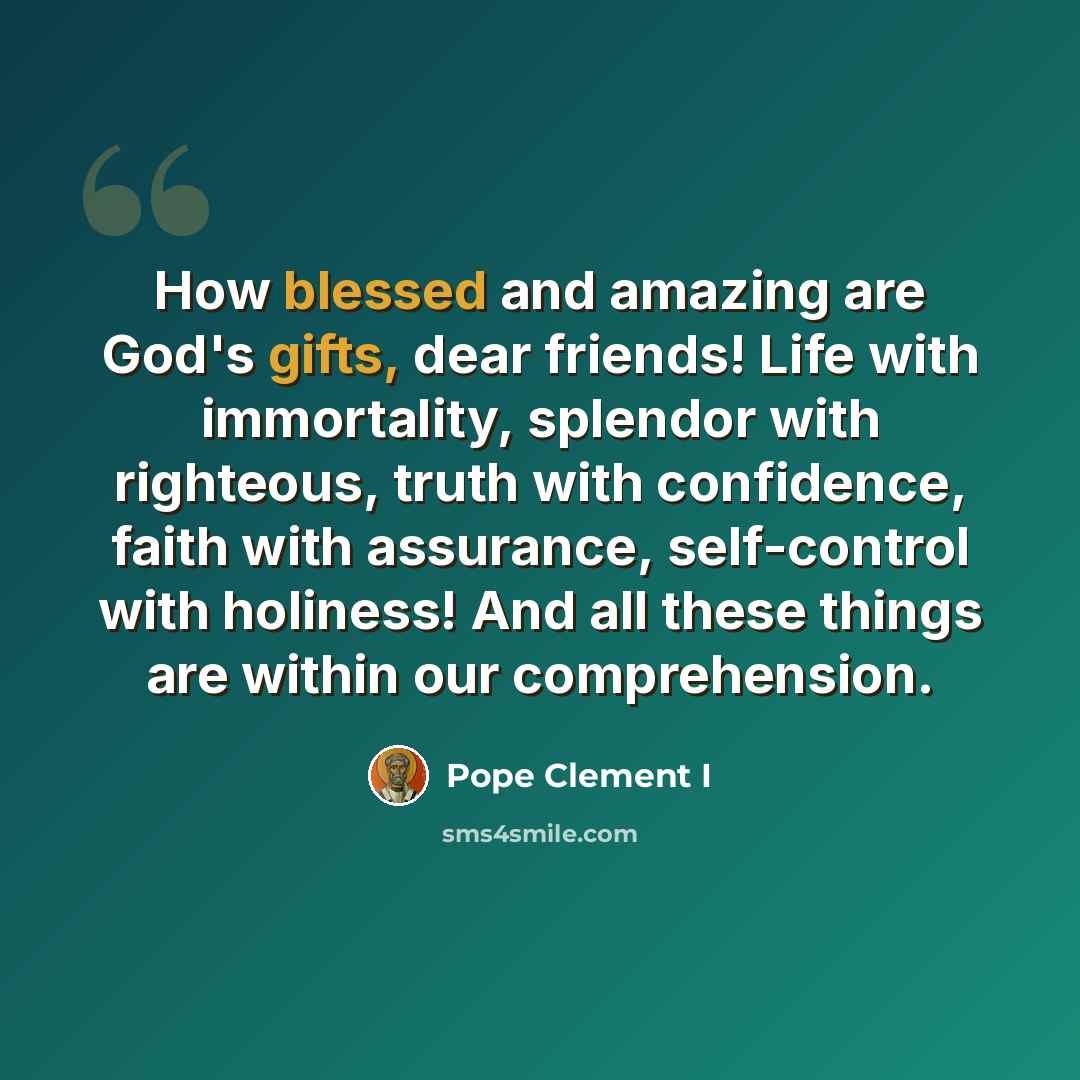 “How blessed and amazing are God's gifts, dear friends! Life with immortality, splendor with righteous, truth with confidence, faith with assurance, self-control with holiness! And all these things are within our comprehension.” quote by Pope Clement I