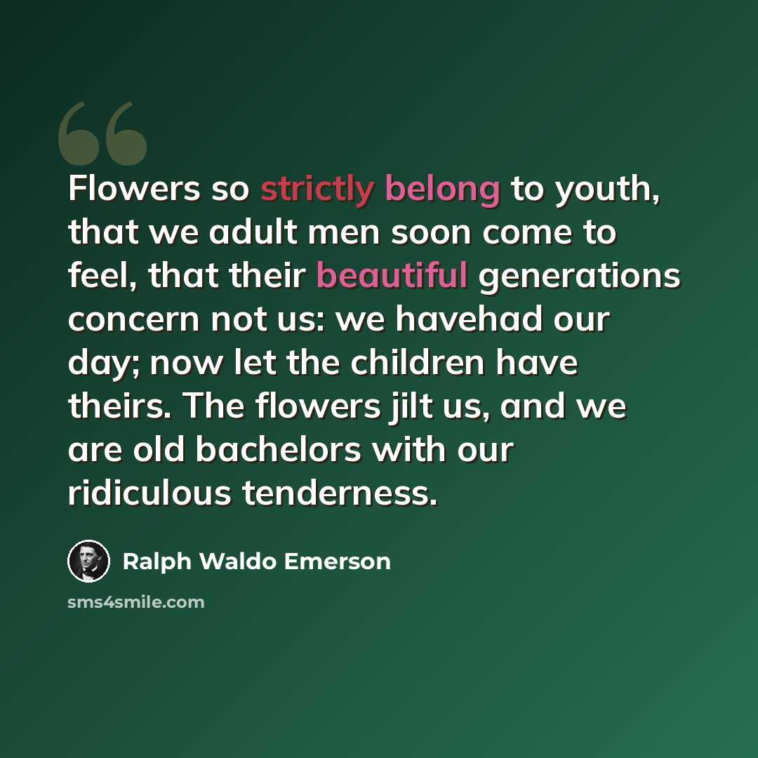 “Flowers so strictly belong to youth, that we adult men soon come to feel, that their beautiful generations concern not us: we havehad our day; now let the children have theirs. The flowers jilt us, and we are old bachelors with our ridiculous tenderness.” quote by Ralph Waldo Emerson