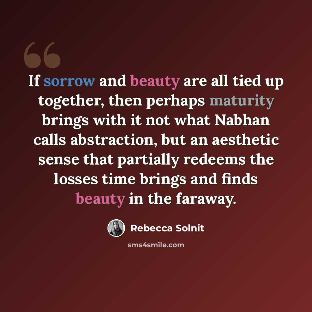 “If sorrow and beauty are all tied up together, then perhaps maturity brings with it not what Nabhan calls abstraction, but an aesthetic sense that partially redeems the losses time brings and finds beauty in the faraway.” quote by Rebecca Solnit