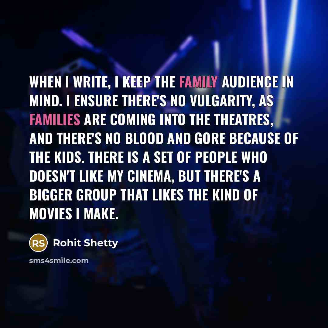 “When I write, I keep the family audience in mind. I ensure there's no vulgarity, as families are coming into the theatres, and there's no blood and gore because of the kids. There is a set of people who doesn't like my cinema, but there's a bigger group that likes the kind of movies I make.” quote by Rohit Shetty