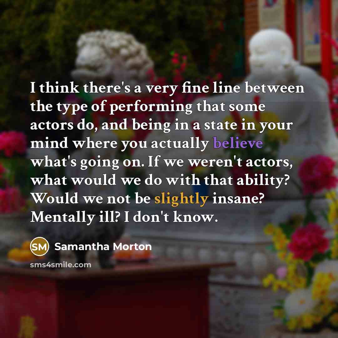 “I think there's a very fine line between the type of performing that some actors do, and being in a state in your mind where you actually believe what's going on. If we weren't actors, what would we do with that ability? Would we not be slightly insane? Mentally ill? I don't know.” quote by Samantha Morton