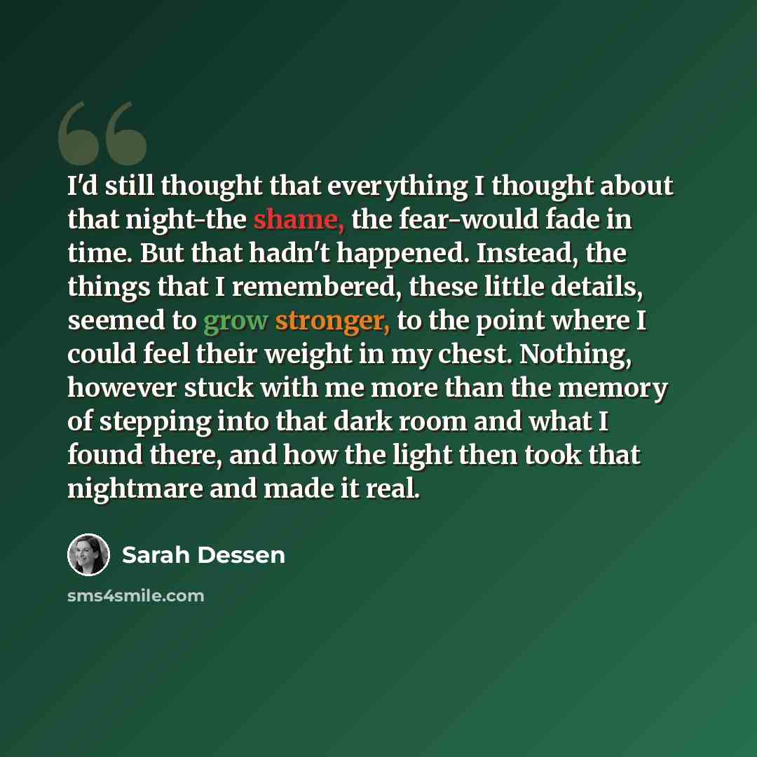 “I'd still thought that everything I thought about that night-the shame, the fear-would fade in time. But that hadn't happened. Instead, the things that I remembered, these little details, seemed to grow stronger, to the point where I could feel their weight in my chest. Nothing, however stuck with…” quote by Sarah Dessen