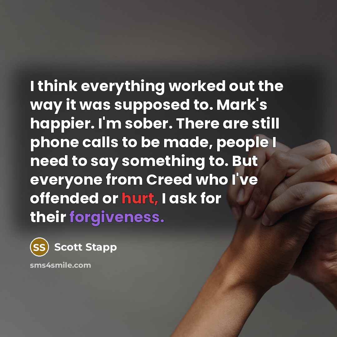“I think everything worked out the way it was supposed to. Mark's happier. I'm sober. There are still phone calls to be made, people I need to say something to. But everyone from Creed who I've offended or hurt, I ask for their forgiveness.” quote by Scott Stapp