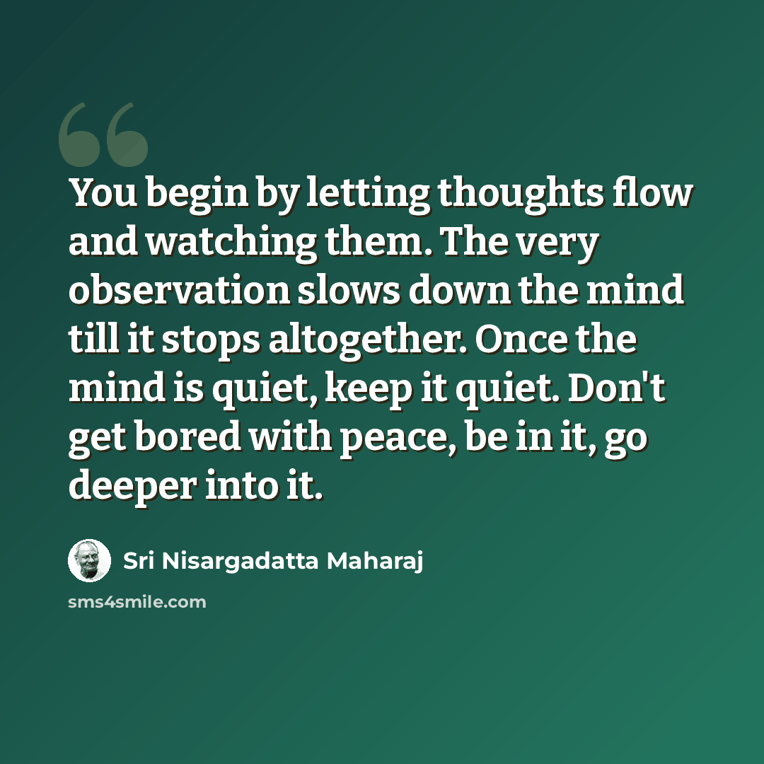 “You begin by letting thoughts flow and watching them. The very observation slows down the mind till it stops altogether. Once the mind is quiet, keep it quiet. Don't get bored with peace, be in it, go deeper into it.” quote by Sri Nisargadatta Maharaj