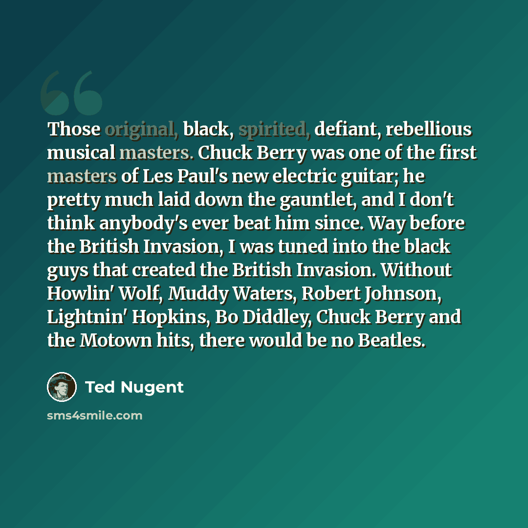 “Those original, black, spirited, defiant, rebellious musical masters. Chuck Berry was one of the first masters of Les Paul's new electric guitar; he pretty much laid down the gauntlet, and I don't think anybody's ever beat him since. Way before the British Invasion, I was tuned into the black guys…” quote by Ted Nugent