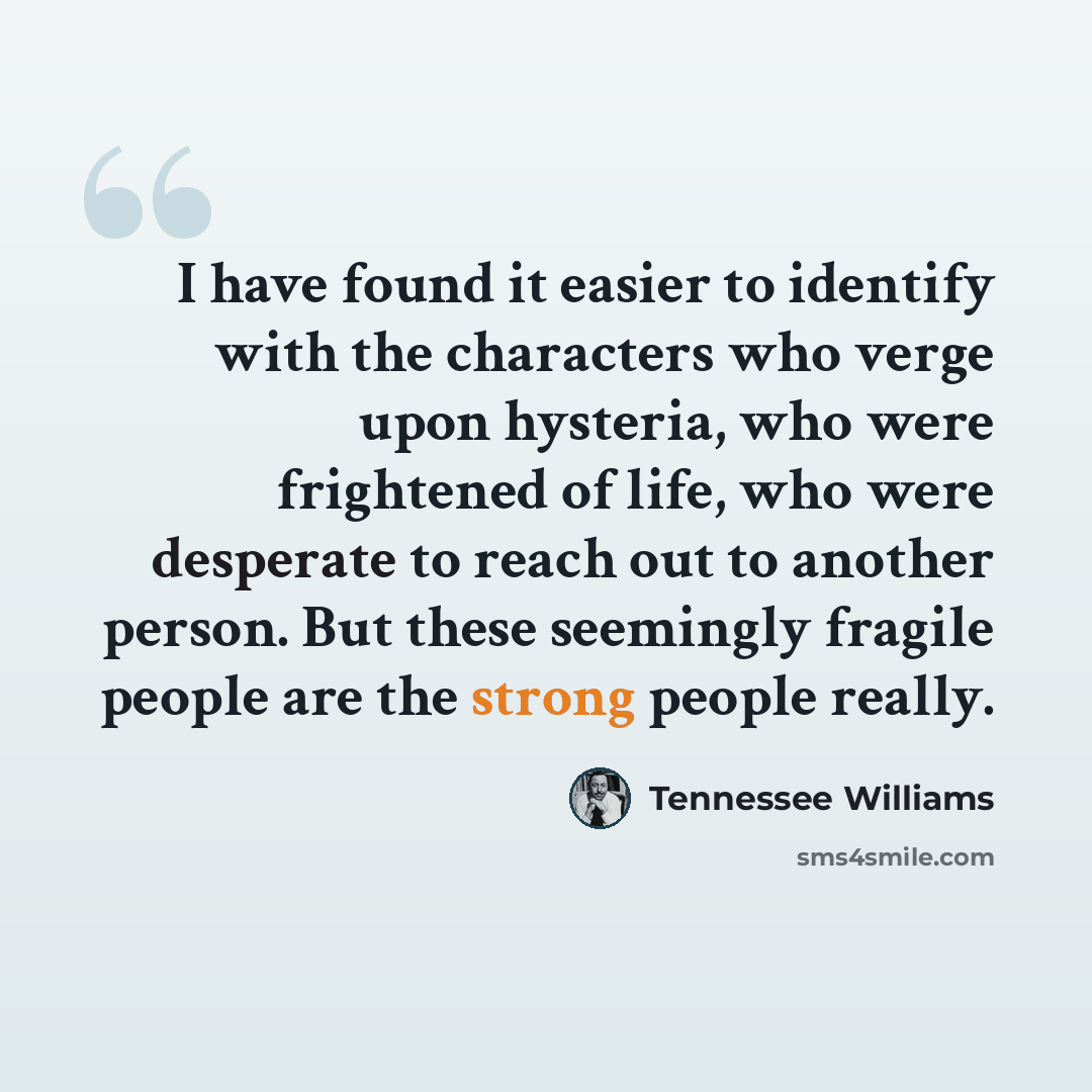 “I have found it easier to identify with the characters who verge upon hysteria, who were frightened of life, who were desperate to reach out to another person. But these seemingly fragile people are the strong people really.” quote by Tennessee Williams