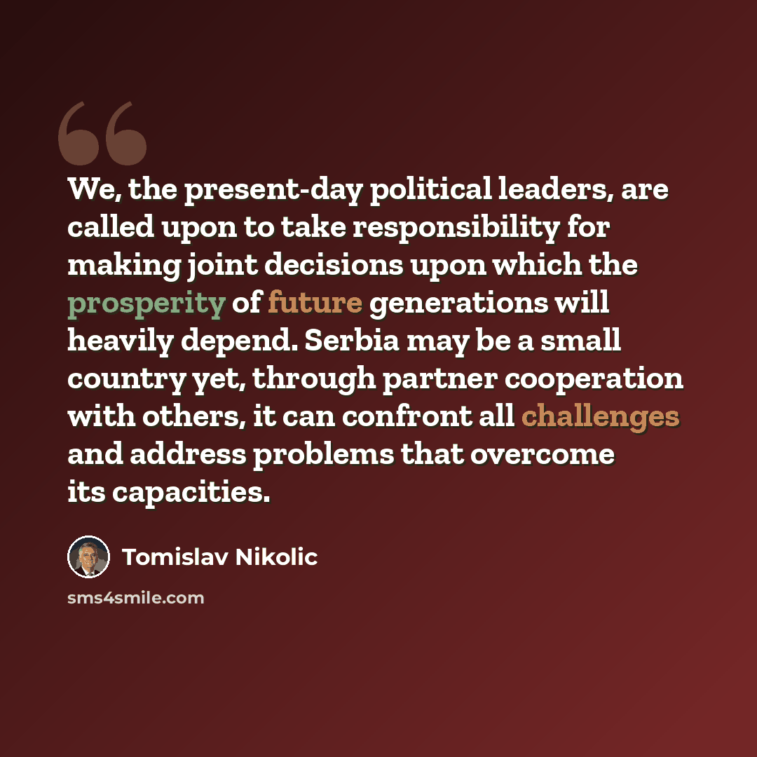 “We, the present-day political leaders, are called upon to take responsibility for making joint decisions upon which the prosperity of future generations will heavily depend. Serbia may be a small country yet, through partner cooperation with others, it can confront all challenges and address…” quote by Tomislav Nikolic