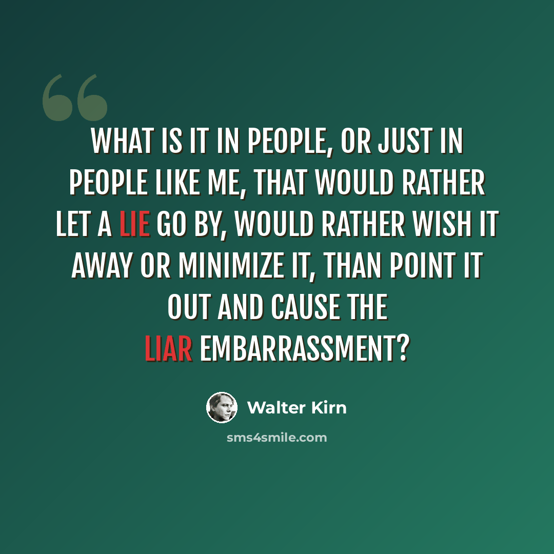 “What is it in people, or just in people like me, that would rather let a lie go by, would rather wish it away or minimize it, than point it out and cause the liar embarrassment?” quote by Walter Kirn