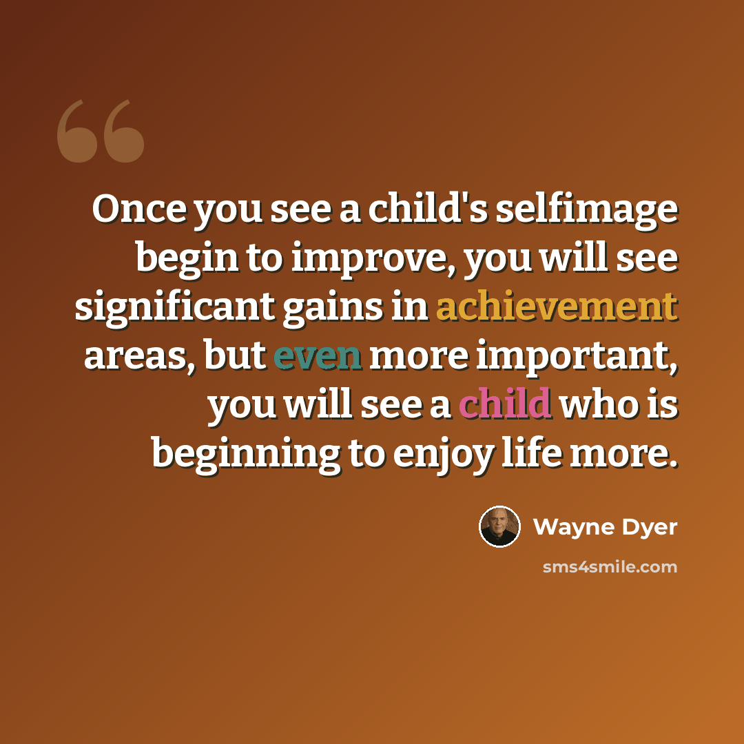 “Once you see a child's selfimage begin to improve, you will see significant gains in achievement areas, but even more important, you will see a child who is beginning to enjoy life more.” quote by Wayne Dyer