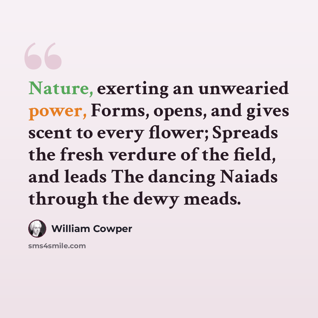 “Nature, exerting an unwearied power, Forms, opens, and gives scent to every flower; Spreads the fresh verdure of the field, and leads The dancing Naiads through the dewy meads.” quote by William Cowper