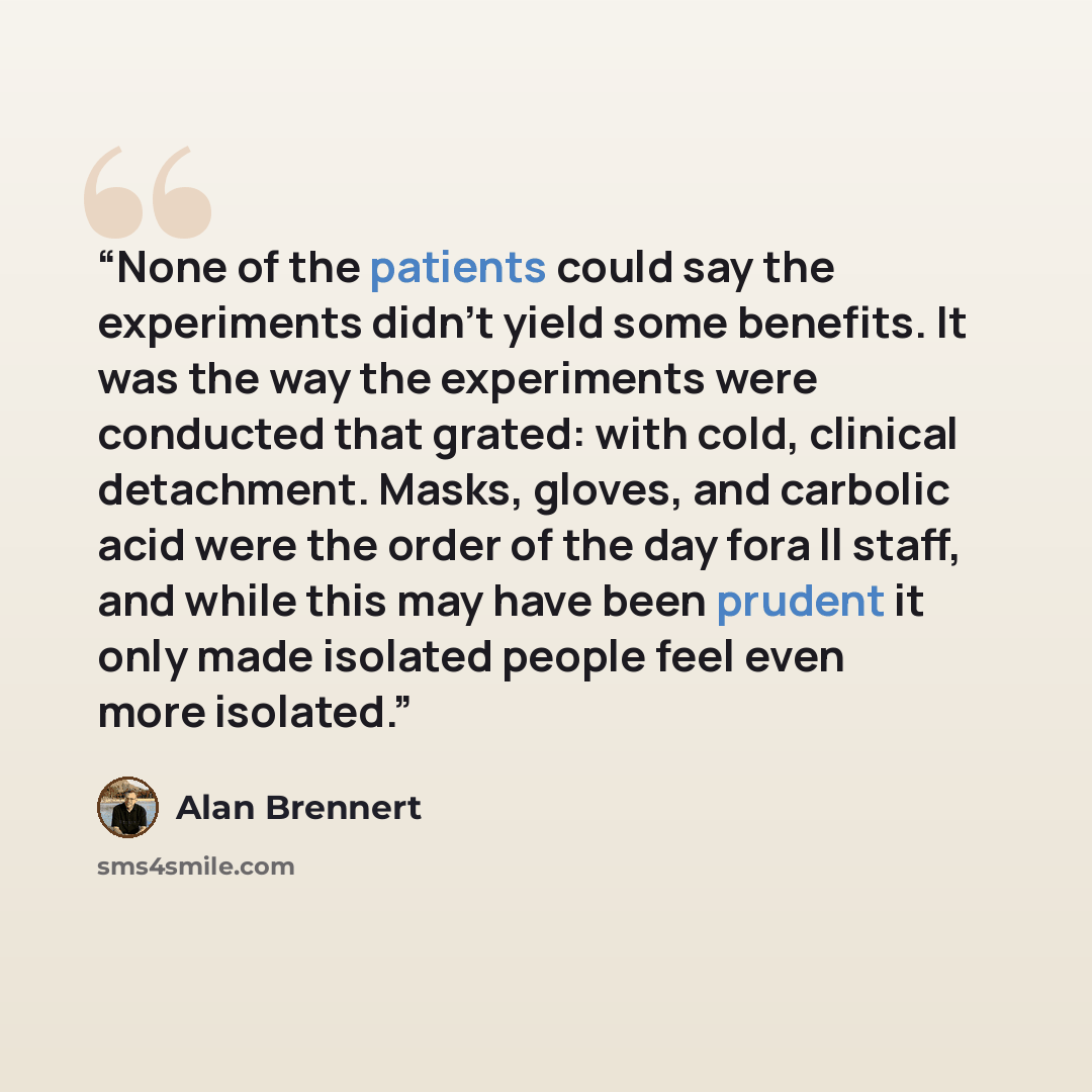 “None of the patients could say the experiments didn't yield some benefits. It was the way the experiments were conducted that grated: with cold, clinical detachment. Masks, gloves, and carbolic acid were the order of the day fora ll staff, and while this may have been prudent it only made isolated…” quote by Alan Brennert