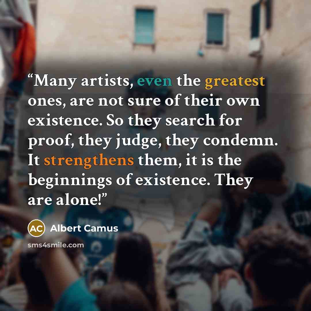 “Many artists, even the greatest ones, are not sure of their own existence. So they search for proof, they judge, they condemn. It strengthens them, it is the beginnings of existence. They are alone!” quote by Albert Camus